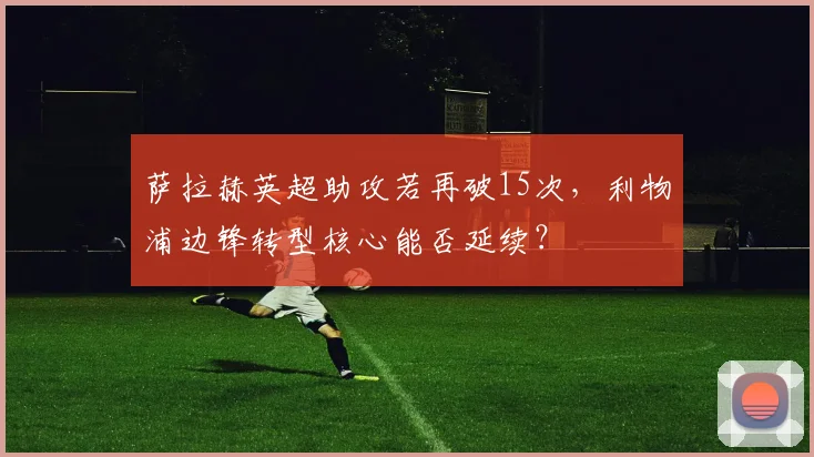 萨拉赫英超助攻若再破15次,利物浦边锋转型核心能否延续?