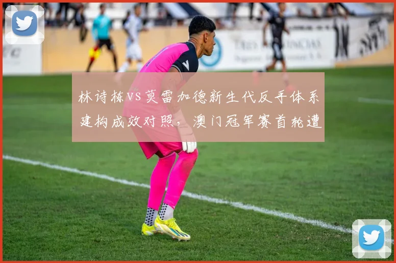 林诗栋vs莫雷加德新生代反手体系建构成效对照，澳门冠军赛首轮遭遇将提前检验梯队厚度