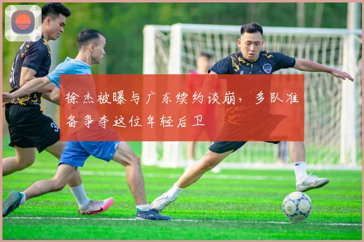徐杰被曝与广东续约谈崩，多队准备争夺这位年轻后卫