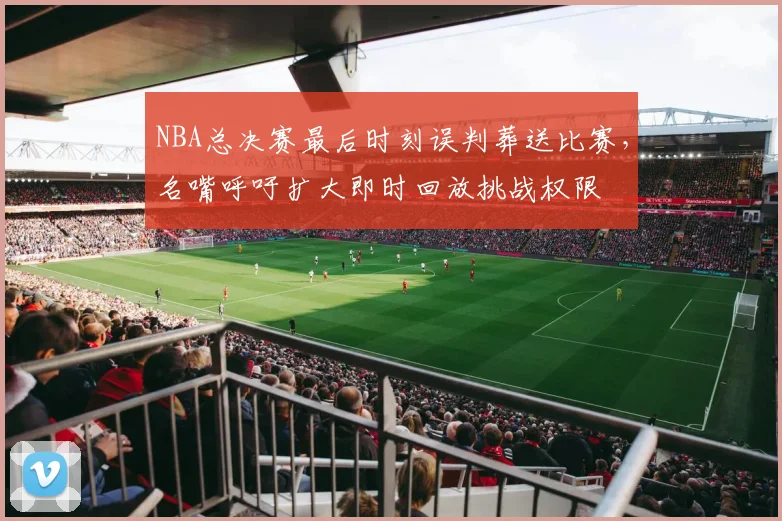 NBA总决赛最后时刻误判葬送比赛,名嘴呼吁扩大即时回放挑战权限