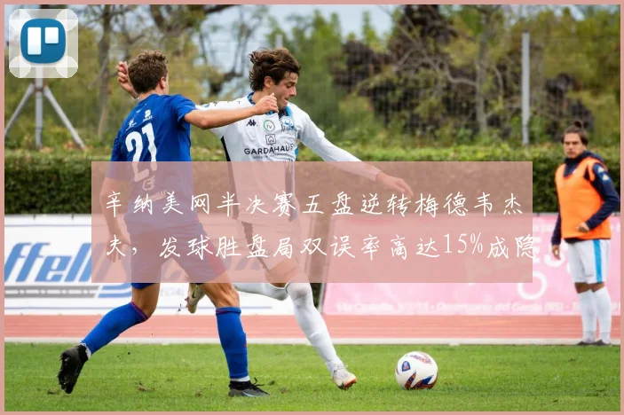 辛纳美网半决赛五盘逆转梅德韦杰夫,发球胜盘局双误率高达15%成隐患