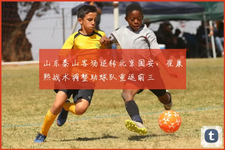 山东泰山客场逆转北京国安,崔康熙战术调整助球队重返前三