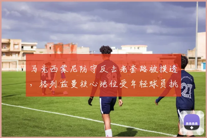 马竞西蒙尼防守反击老套路被摸透,格列兹曼核心地位受年轻球员挑战
