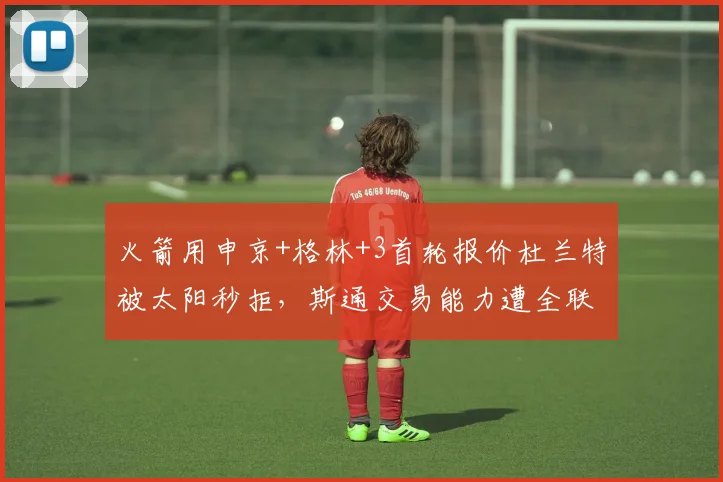 火箭用申京+格林+3首轮报价杜兰特被太阳秒拒,斯通交易能力遭全联盟嘲笑