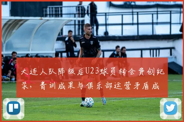 大连人队降级后U23球员转会费创纪录,青训成果与俱乐部运营矛盾成死结